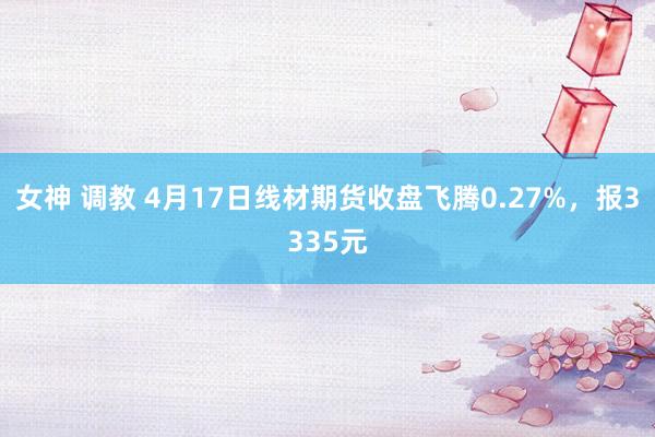 女神 调教 4月17日线材期货收盘飞腾0.27%，报3335元