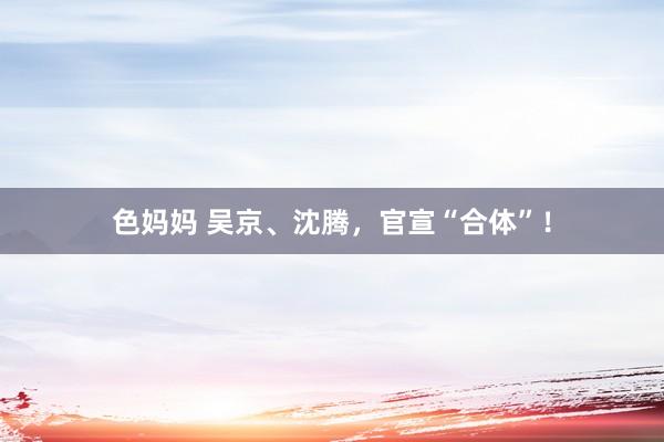 色妈妈 吴京、沈腾，官宣“合体”！