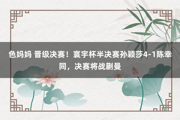 色妈妈 晋级决赛！寰宇杯半决赛孙颖莎4-1陈幸同，决赛将战蒯曼