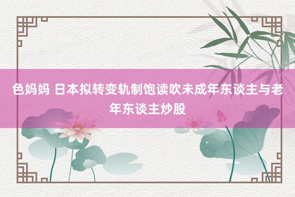 色妈妈 日本拟转变轨制饱读吹未成年东谈主与老年东谈主炒股