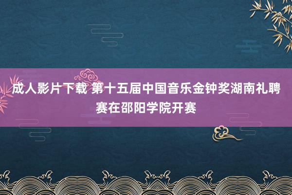 成人影片下载 第十五届中国音乐金钟奖湖南礼聘赛在邵阳学院开赛