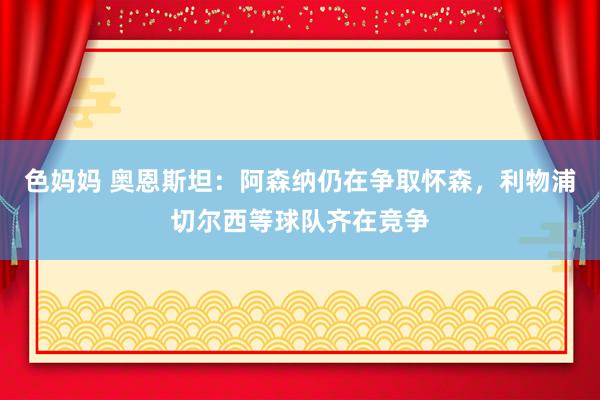 色妈妈 奥恩斯坦：阿森纳仍在争取怀森，利物浦切尔西等球队齐在竞争