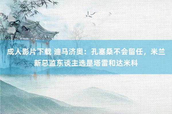 成人影片下载 迪马济奥：孔塞桑不会留任，米兰新总监东谈主选是塔雷和达米科